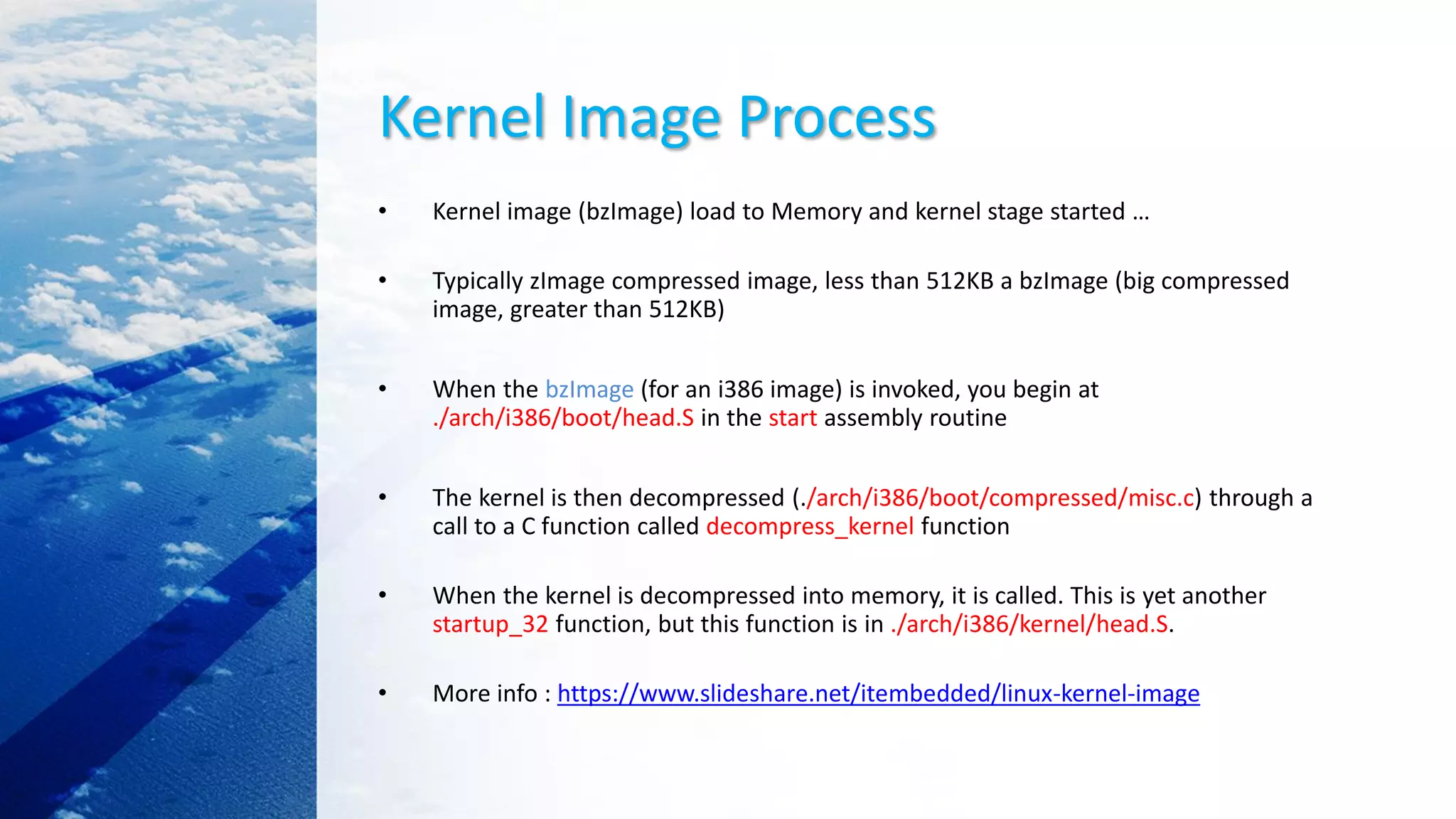 Kernel Image Process
• Kernel image (bzImage) load to Memory and kernel stage started …
• Typically zImage compressed image, less than 512KB a bzImage (big compressed
image, greater than 512KB)
• When the bzImage (for an i386 image) is invoked, you begin at
./arch/i386/boot/head.S in the start assembly routine
• The kernel is then decompressed (./arch/i386/boot/compressed/misc.c) through a
call to a C function called decompress_kernel function
• When the kernel is decompressed into memory, it is called. This is yet another
startup_32 function, but this function is in ./arch/i386/kernel/head.S.
• More info : https://www.slideshare.net/itembedded/linux-kernel-image
 