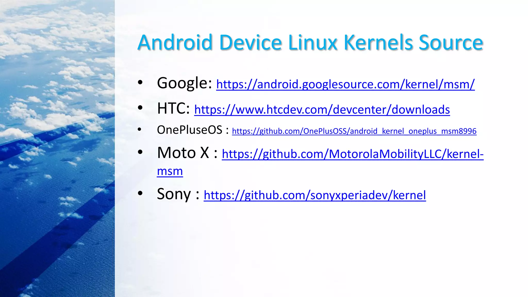 Android Device Linux Kernels Source
• Google: https://android.googlesource.com/kernel/msm/
• HTC: https://www.htcdev.com/devcenter/downloads
• OnePluseOS : https://github.com/OnePlusOSS/android_kernel_oneplus_msm8996
• Moto X : https://github.com/MotorolaMobilityLLC/kernel-
msm
• Sony : https://github.com/sonyxperiadev/kernel
 