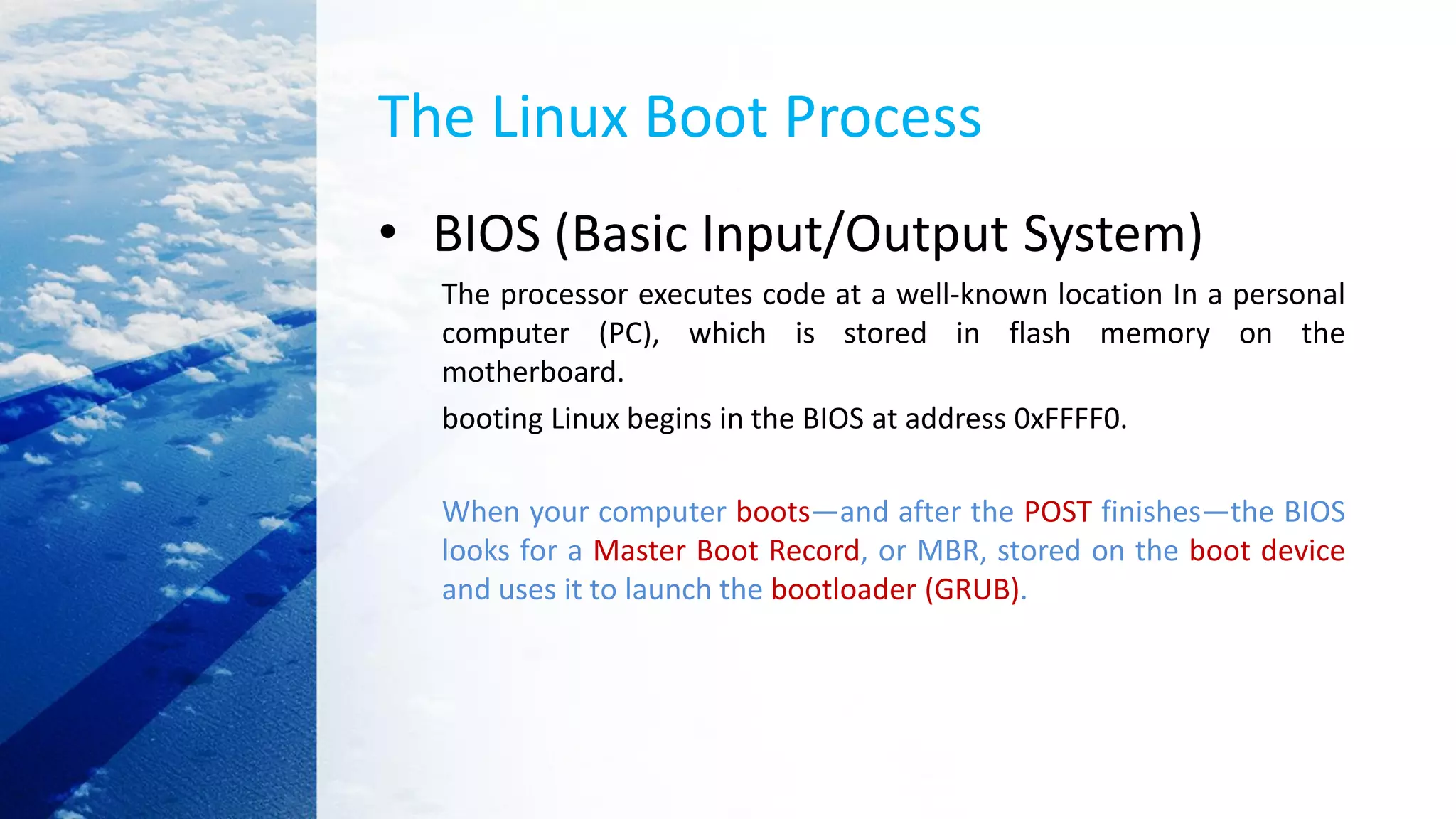 The Linux Boot Process
• BIOS (Basic Input/Output System)
The processor executes code at a well-known location In a personal
computer (PC), which is stored in flash memory on the
motherboard.
booting Linux begins in the BIOS at address 0xFFFF0.
When your computer boots—and after the POST finishes—the BIOS
looks for a Master Boot Record, or MBR, stored on the boot device
and uses it to launch the bootloader (GRUB).
 