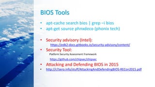 BIOS Tools
• apt-cache search bios | grep –i bios
• apt-get source phnxdeco (phonix tech)
• Security advisory (Intel):
https://edk2-docs.gitbooks.io/security-advisory/content/
• Security Tool:
Platform Security Assessment Framework
https://github.com/chipsec/chipsec
• Attacking and Defending BIOS in 2015
• http://c7zero.info/stuff/AttackingAndDefendingBIOS-RECon2015.pdf
 