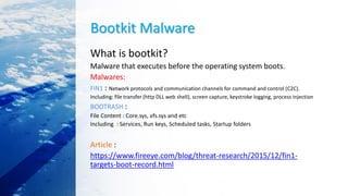 Bootkit Malware
What is bootkit?
Malware that executes before the operating system boots.
Malwares:
FIN1 : Network protocols and communication channels for command and control (C2C).
Including: file transfer (http DLL web shell), screen capture, keystroke logging, process injection
BOOTRASH :
File Content : Core.sys, vfs.sys and etc
Including : Services, Run keys, Scheduled tasks, Startup folders
Article :
https://www.fireeye.com/blog/threat-research/2015/12/fin1-
targets-boot-record.html
 
