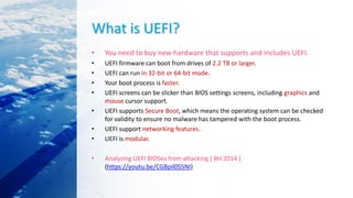 What is UEFI?
• You need to buy new hardware that supports and includes UEFI.
• UEFI firmware can boot from drives of 2.2 TB or larger.
• UEFI can run in 32-bit or 64-bit mode.
• Your boot process is faster.
• UEFI screens can be slicker than BIOS settings screens, including graphics and
mouse cursor support.
• UEFI supports Secure Boot, which means the operating system can be checked
for validity to ensure no malware has tampered with the boot process.
• UEFI support networking features.
• UEFI is modular.
• Analyzing UEFI BIOSes from attacking [ BH 2014 ]
(https://youtu.be/CGBpil0S5NI)
 