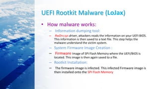 UEFI Rootkit Malware (LoJax)
• How malware works:
– Information dumping tool:
– RwDrv.sys driver, attackers reads the information on your UEFI BIOS.
This information is then saved to a text file. This step helps the
malware understand the victim system.
– System Firmware Image Creation :
– Firmware Image of SPI Flash Memory where the UEFI/BIOS is
located. This image is then again saved to a file.
– Rootkit Installation:
– The firmware image is infected. This infected Firmware image is
then installed onto the SPI Flash Memory
 