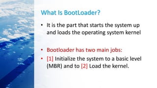 What Is BootLoader?
• It is the part that starts the system up
and loads the operating system kernel
• Bootloader has two main jobs:
• [1] Initialize the system to a basic level
(MBR) and to [2] Load the kernel.
 