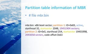 Partition table information of MBR
• # file mbr.bin
mbr.bin: x86 boot sector; partition 1: ID=0x83, active,
starthead 32, startsector 2048, 19451904 sectors;
partition 2: ID=0x5, starthead 254, startsector 19455998,
2093058 sectors, code offset 0x63
 