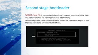 Second stage bootloader
Splash screen is commonly displayed, and Linux and an optional initial RAM
disk (temporary root file system) are loaded into memory.
second-stage, boot loader called the kernel loader. The task at this stage is to load
the Linux kernel and optional initial RAM disk.
 