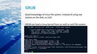 GRUB
Good knowledge of Linux file system. Instead of using raw
sectors on the disk, as LILO.
GRUB can load a Linux kernel from an ext2 or ext3 file system
 