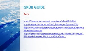 GRUB GUIDE
Refs:
https://thestarman.pcministry.com/asm/mbr/GRUB.htm
http://people.ds.cam.ac.uk/fanf2/hermes/src/grub-e1000/
https://www.gnu.org/software/grub/manual/grub/grub.html#Ge
neral-boot-methods
https://github.com/coreos/grub/blob/93fb3dac4ae7a97c080d51
d951d0e5a3109aaac7/grub-core/kern/main.c
 