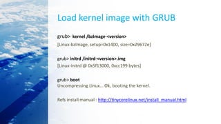 Load kernel image with GRUB
grub> kernel /bzImage-<version>
[Linux-bzImage, setup=0x1400, size=0x29672e]
grub> initrd /initrd-<version>.img
[Linux-initrd @ 0x5f13000, 0xcc199 bytes]
grub> boot
Uncompressing Linux... Ok, booting the kernel.
Refs install manual : http://tinycorelinux.net/install_manual.html
 
