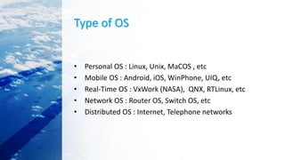 Type of OS
• Personal OS : Linux, Unix, MaCOS , etc
• Mobile OS : Android, iOS, WinPhone, UIQ, etc
• Real-Time OS : VxWork (NASA), QNX, RTLinux, etc
• Network OS : Router OS, Switch OS, etc
• Distributed OS : Internet, Telephone networks
 