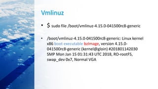 Vmlinuz
• $ sudo file /boot/vmlinuz-4.15.0-041500rc8-generic
• /boot/vmlinuz-4.15.0-041500rc8-generic: Linux kernel
x86 boot executable bzImage, version 4.15.0-
041500rc8-generic (kernel@gloin) #201801142030
SMP Mon Jan 15 01:31:43 UTC 2018, RO-rootFS,
swap_dev 0x7, Normal VGA
 