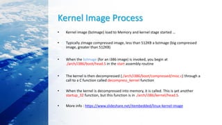 Kernel Image Process
• Kernel image (bzImage) load to Memory and kernel stage started …
• Typically zImage compressed image, less than 512KB a bzImage (big compressed
image, greater than 512KB)
• When the bzImage (for an i386 image) is invoked, you begin at
./arch/i386/boot/head.S in the start assembly routine
• The kernel is then decompressed (./arch/i386/boot/compressed/misc.c) through a
call to a C function called decompress_kernel function
• When the kernel is decompressed into memory, it is called. This is yet another
startup_32 function, but this function is in ./arch/i386/kernel/head.S.
• More info : https://www.slideshare.net/itembedded/linux-kernel-image
 