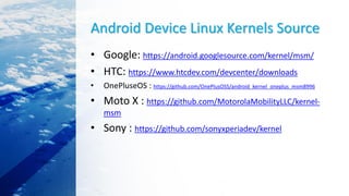 Android Device Linux Kernels Source
• Google: https://android.googlesource.com/kernel/msm/
• HTC: https://www.htcdev.com/devcenter/downloads
• OnePluseOS : https://github.com/OnePlusOSS/android_kernel_oneplus_msm8996
• Moto X : https://github.com/MotorolaMobilityLLC/kernel-
msm
• Sony : https://github.com/sonyxperiadev/kernel
 