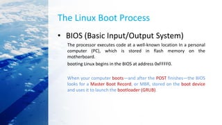 The Linux Boot Process
• BIOS (Basic Input/Output System)
The processor executes code at a well-known location In a personal
computer (PC), which is stored in flash memory on the
motherboard.
booting Linux begins in the BIOS at address 0xFFFF0.
When your computer boots—and after the POST finishes—the BIOS
looks for a Master Boot Record, or MBR, stored on the boot device
and uses it to launch the bootloader (GRUB).
 