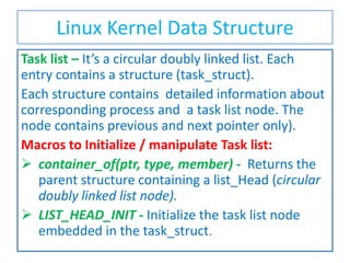 Linux Kernel Data Structure
Task list – It’s a circular doubly linked list. Each
entry contains a structure (task_struct).
Each structure contains detailed information about
corresponding process and a task list node. The
node contains previous and next pointer only).
Macros to Initialize / manipulate Task list:
 container_of(ptr, type, member) - Returns the
parent structure containing a list_Head (circular
doubly linked list node).
 LIST_HEAD_INIT - Initialize the task list node
embedded in the task_struct.

 