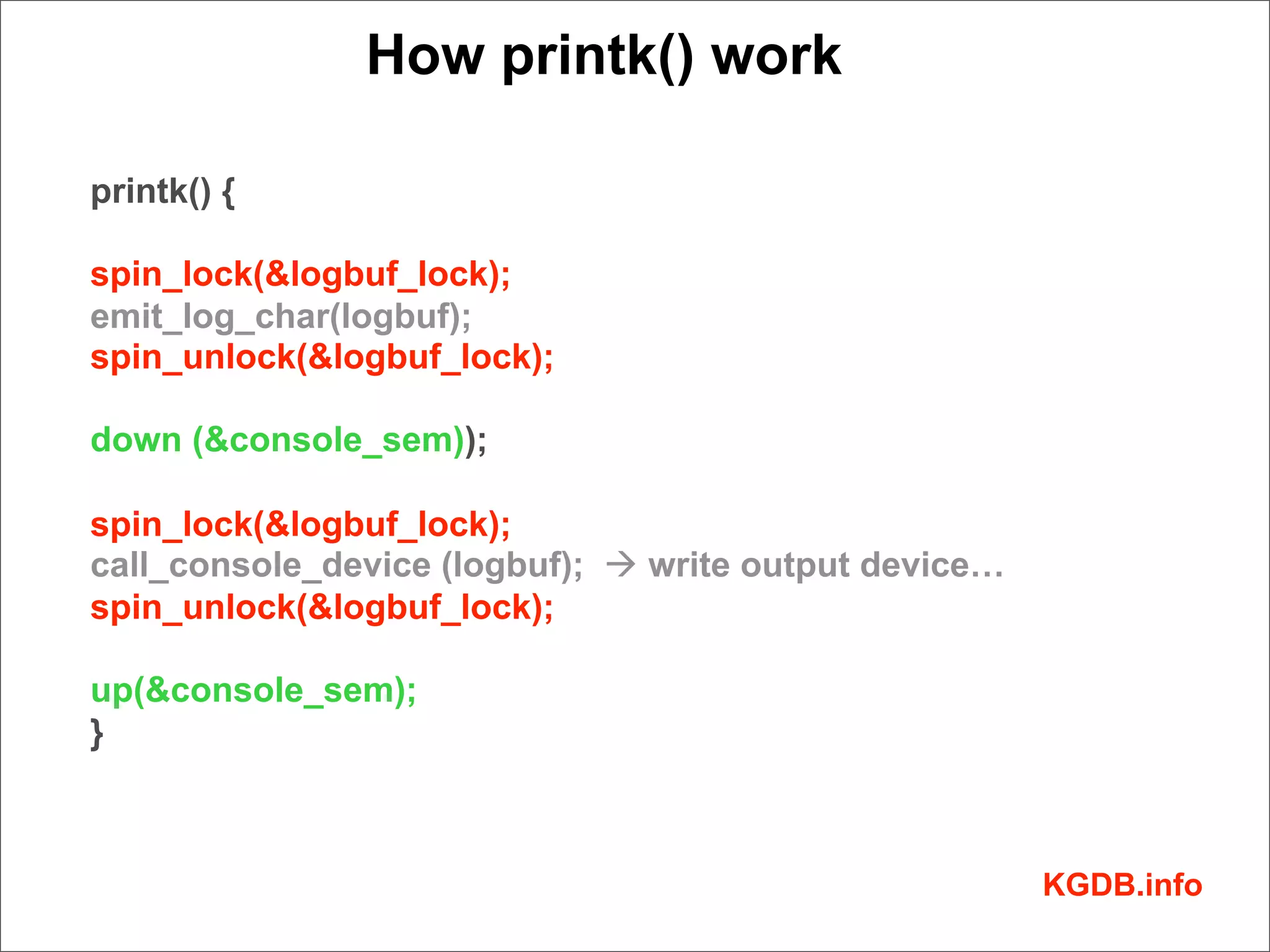How printk() work

printk() {

spin_lock(&logbuf_lock);
emit_log_char(logbuf);
spin_unlock(&logbuf_lock);

down (&console_sem));

spin_lock(&logbuf_lock);
call_console_device (logbuf); à write output device…
spin_unlock(&logbuf_lock);

up(&console_sem);
}



                                                        KGDB.info
 