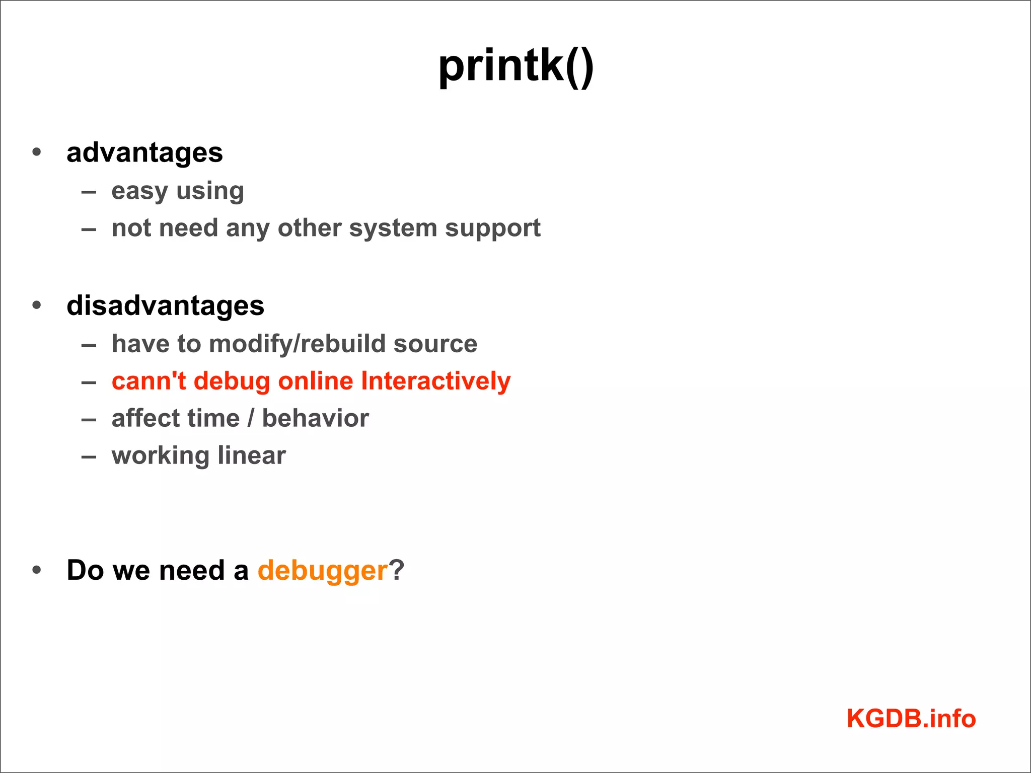 printk()
• advantages
   – easy using
   – not need any other system support


• disadvantages
   –   have to modify/rebuild source
   –   cann't debug online Interactively
   –   affect time / behavior
   –   working linear



• Do we need a debugger?




                                            KGDB.info
 
