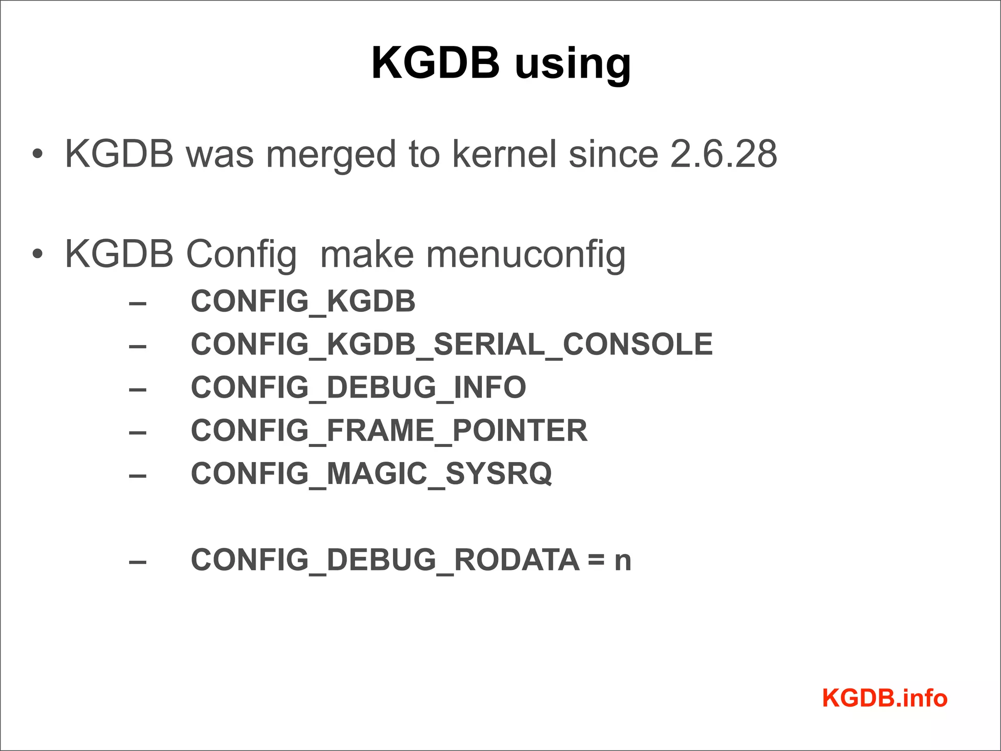KGDB using

• KGDB was merged to kernel since 2.6.28

• KGDB Config make menuconfig
     –   CONFIG_KGDB
     –   CONFIG_KGDB_SERIAL_CONSOLE
     –   CONFIG_DEBUG_INFO
     –   CONFIG_FRAME_POINTER
     –   CONFIG_MAGIC_SYSRQ

     –   CONFIG_DEBUG_RODATA = n



                                           KGDB.info
 