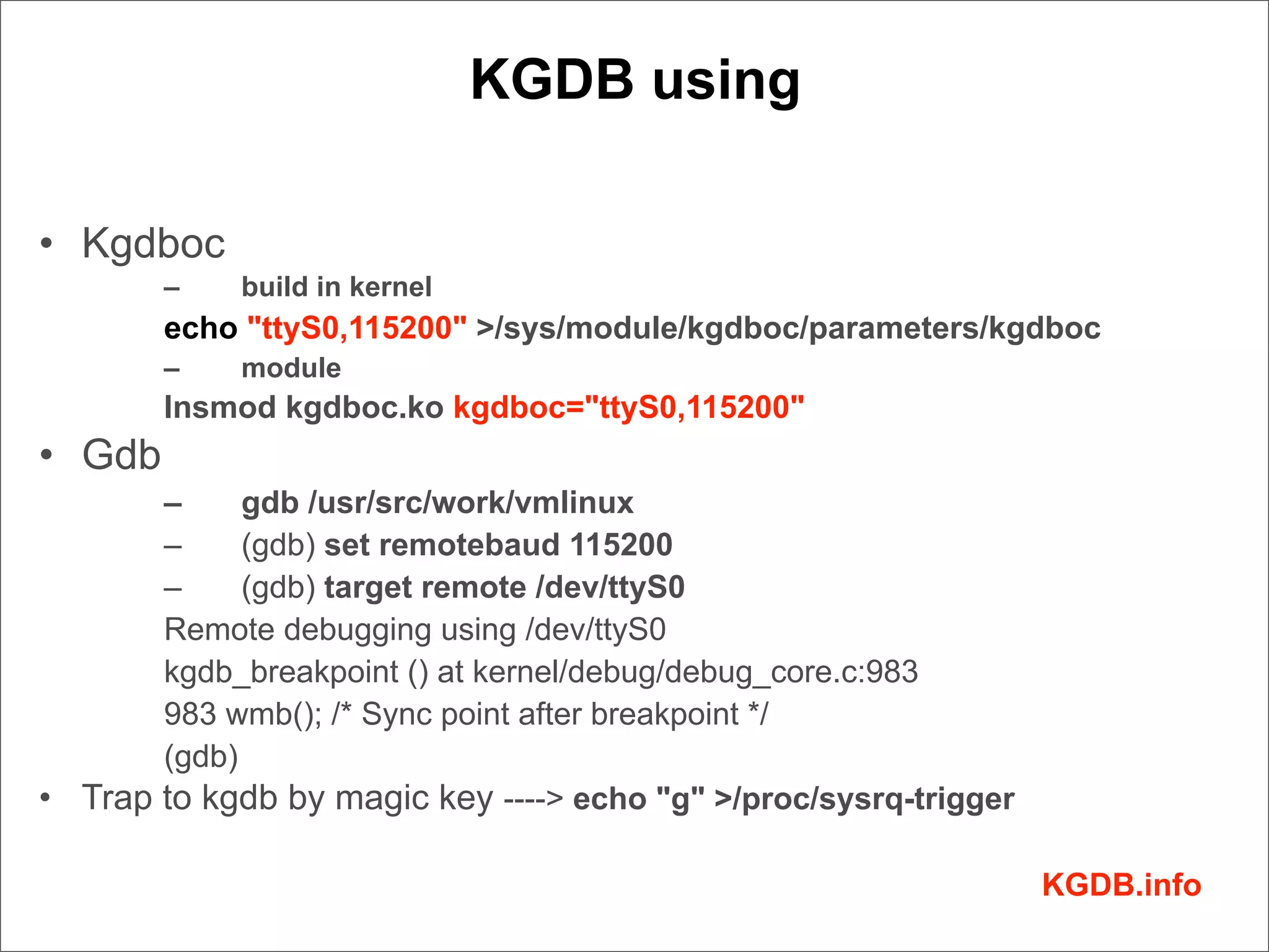 KGDB using

• Kgdboc
        –    build in kernel
        echo "ttyS0,115200" >/sys/module/kgdboc/parameters/kgdboc
        –    module
        Insmod kgdboc.ko kgdboc="ttyS0,115200"
• Gdb
       –     gdb /usr/src/work/vmlinux
       –     (gdb) set remotebaud 115200
       –     (gdb) target remote /dev/ttyS0
       Remote debugging using /dev/ttyS0
       kgdb_breakpoint () at kernel/debug/debug_core.c:983
       983 wmb(); /* Sync point after breakpoint */
       (gdb)
• Trap to kgdb by magic key ----> echo "g" >/proc/sysrq-trigger

                                                                  KGDB.info
 