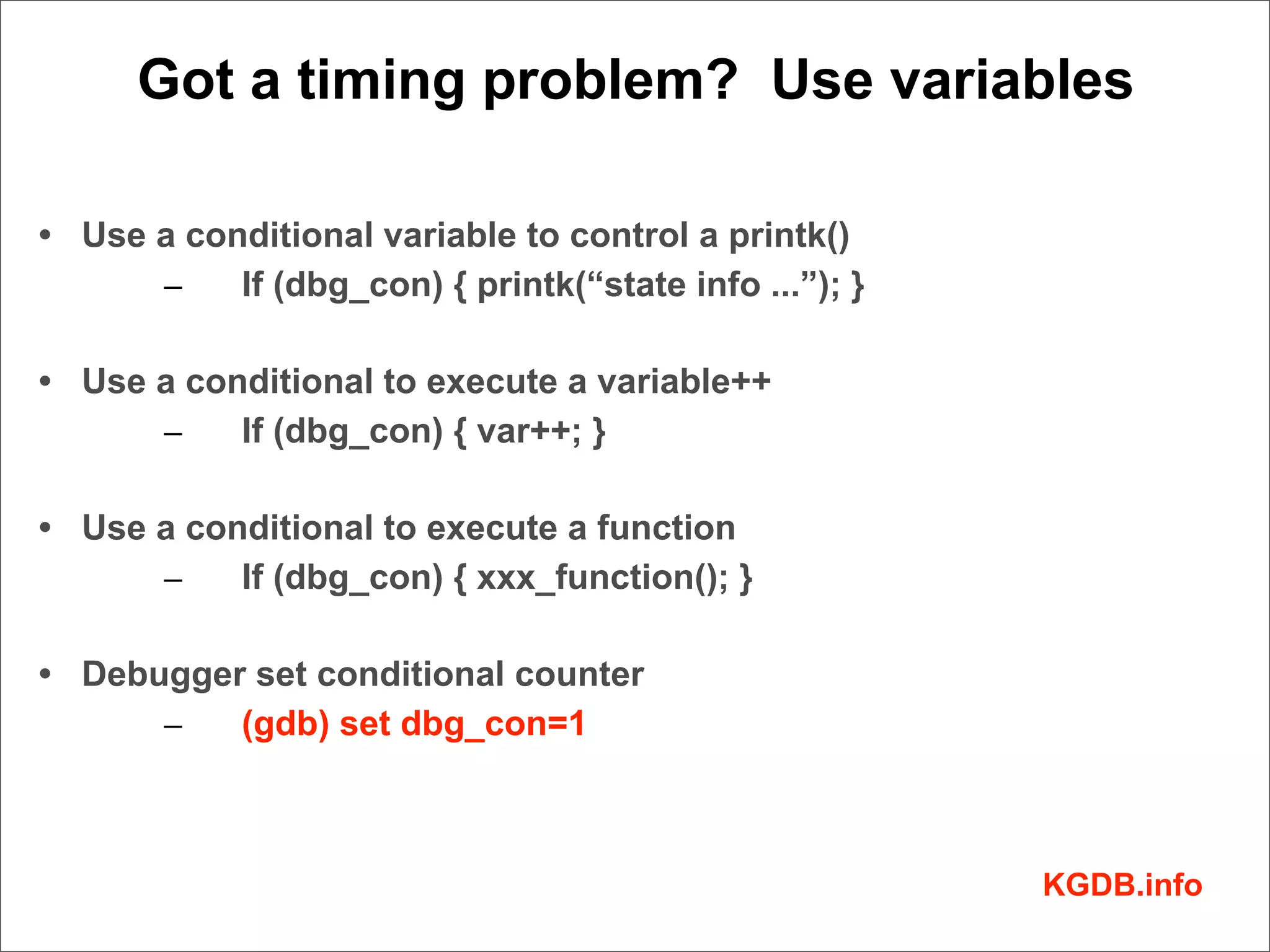 Got a timing problem? Use variables

• Use a conditional variable to control a printk()
      –    If (dbg_con) { printk(“state info ...”); }

• Use a conditional to execute a variable++
      –    If (dbg_con) { var++; }

• Use a conditional to execute a function
      –    If (dbg_con) { xxx_function(); }

• Debugger set conditional counter
      –   (gdb) set dbg_con=1



                                                        KGDB.info
 