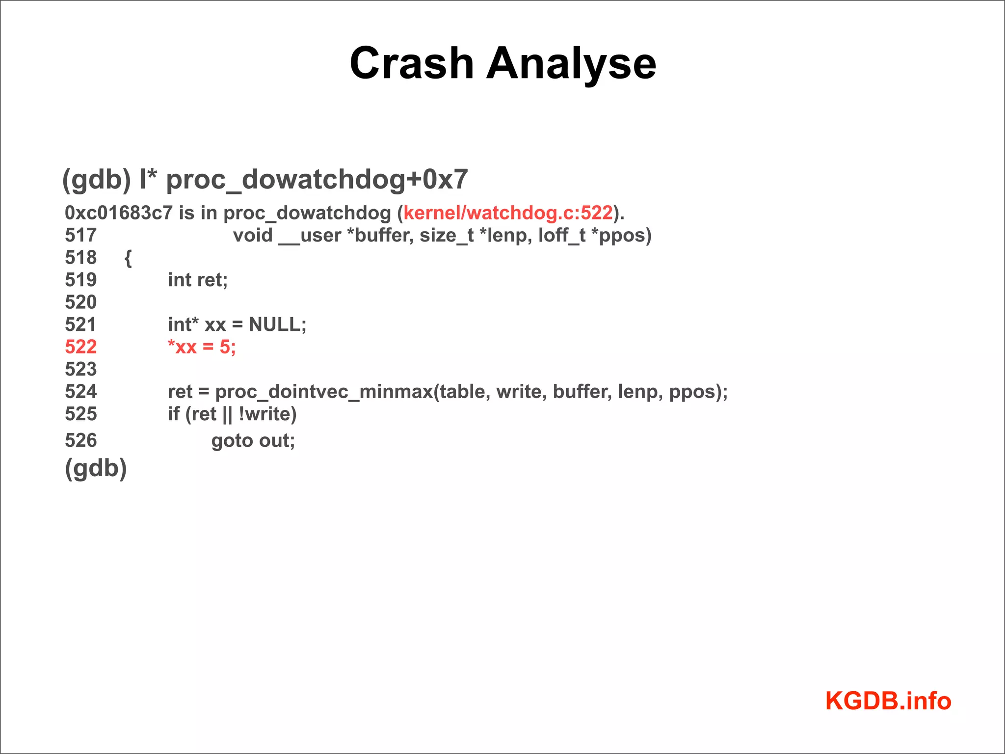 Crash Analyse

(gdb) l* proc_dowatchdog+0x7
0xc01683c7 is in proc_dowatchdog (kernel/watchdog.c:522).
517                void __user *buffer, size_t *lenp, loff_t *ppos)
518 {
519      int ret;
520
521      int* xx = NULL;
522      *xx = 5;
523
524      ret = proc_dointvec_minmax(table, write, buffer, lenp, ppos);
525      if (ret || !write)
526            goto out;
(gdb)




                                                                         KGDB.info
 