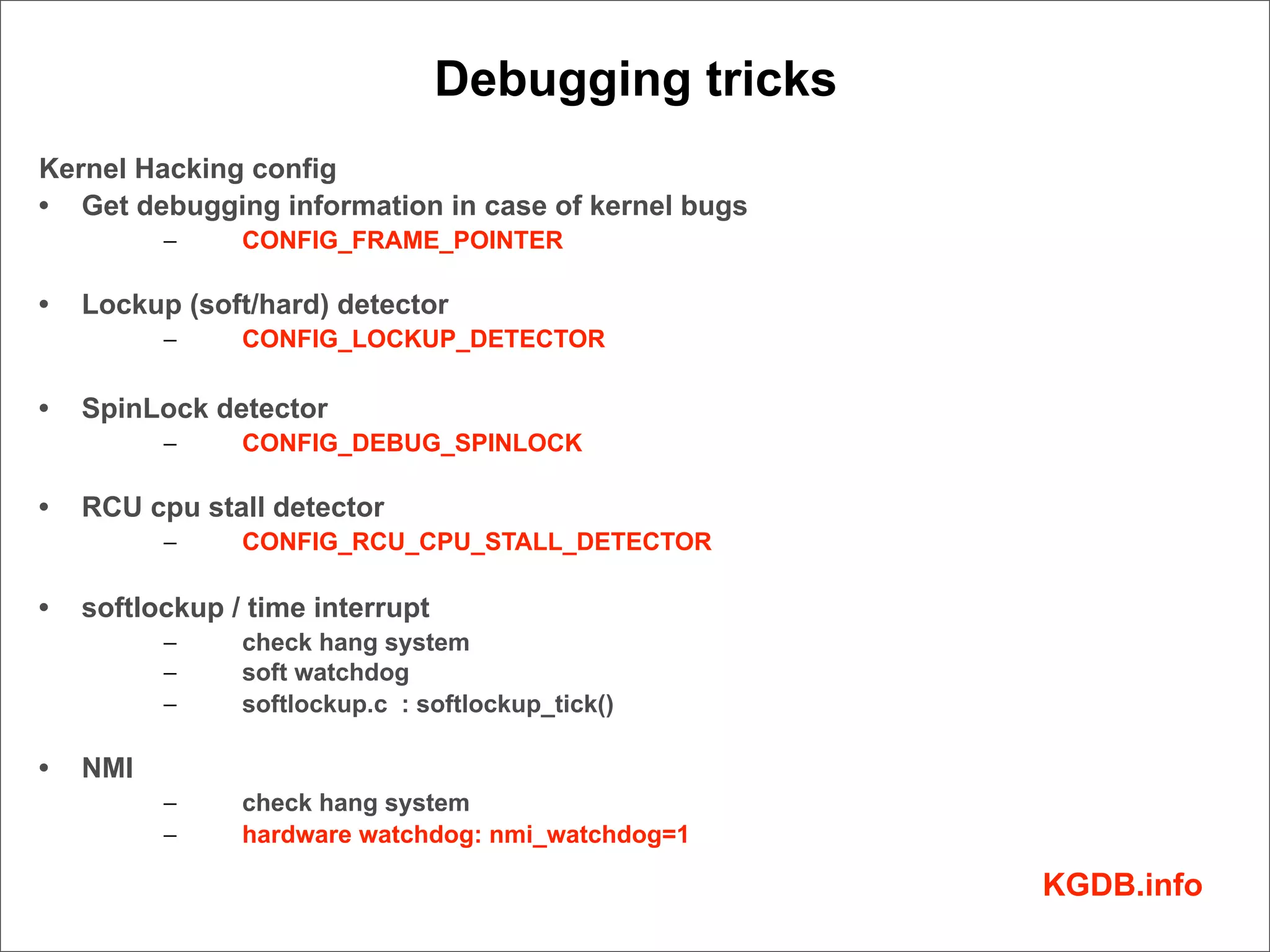 Debugging tricks
Kernel Hacking config
• Get debugging information in case of kernel bugs
          –     CONFIG_FRAME_POINTER

•   Lockup (soft/hard) detector
          –     CONFIG_LOCKUP_DETECTOR

•   SpinLock detector
          –     CONFIG_DEBUG_SPINLOCK

•   RCU cpu stall detector
          –     CONFIG_RCU_CPU_STALL_DETECTOR

•   softlockup / time interrupt
          –     check hang system
          –     soft watchdog
          –     softlockup.c : softlockup_tick()

•   NMI
          –     check hang system
          –     hardware watchdog: nmi_watchdog=1

                                                     KGDB.info
 