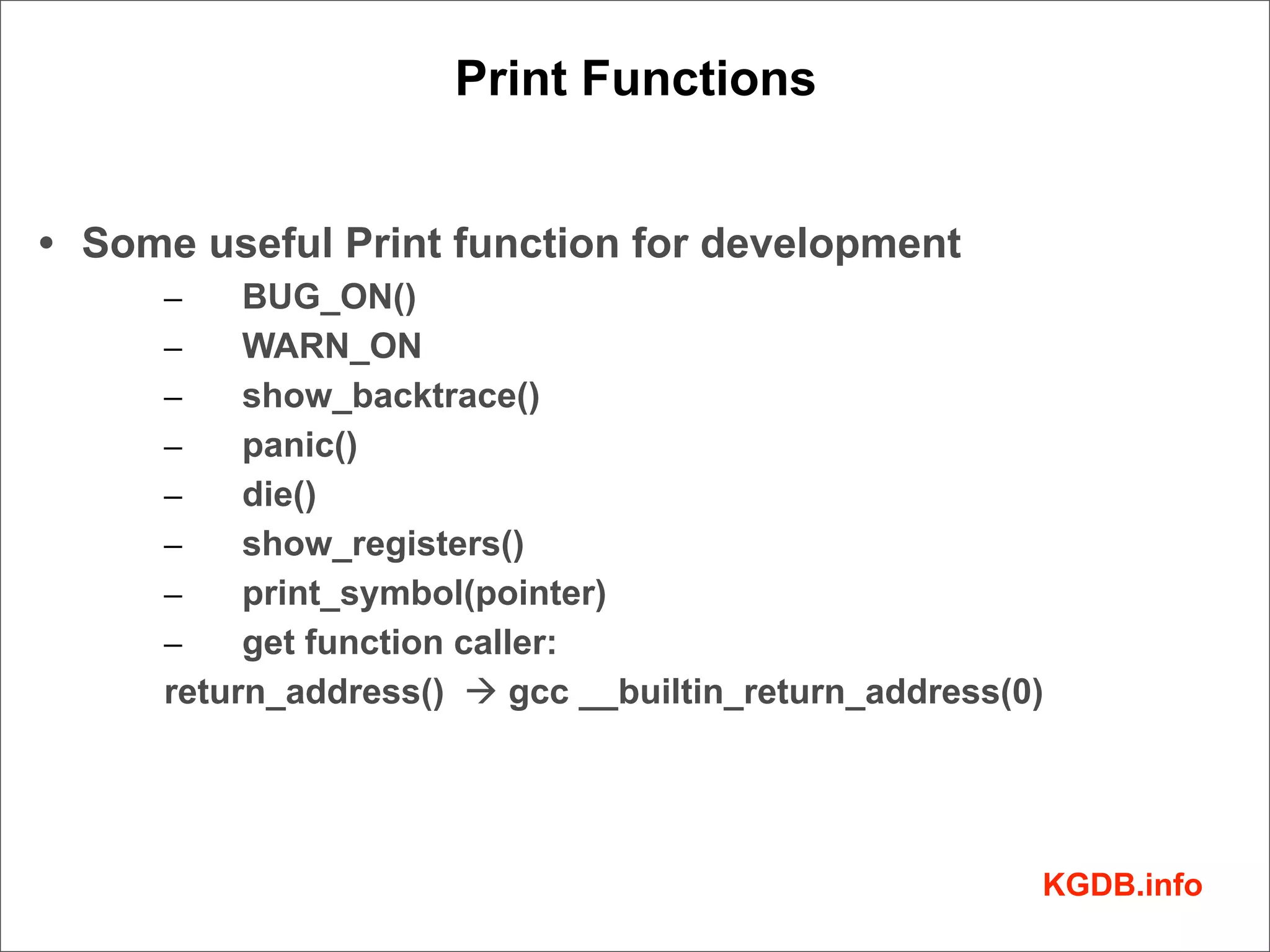 Print Functions


• Some useful Print function for development
     –    BUG_ON()
     –    WARN_ON
     –    show_backtrace()
     –    panic()
     –    die()
     –    show_registers()
     –    print_symbol(pointer)
     –    get function caller:
     return_address() à gcc __builtin_return_address(0)




                                                       KGDB.info
 