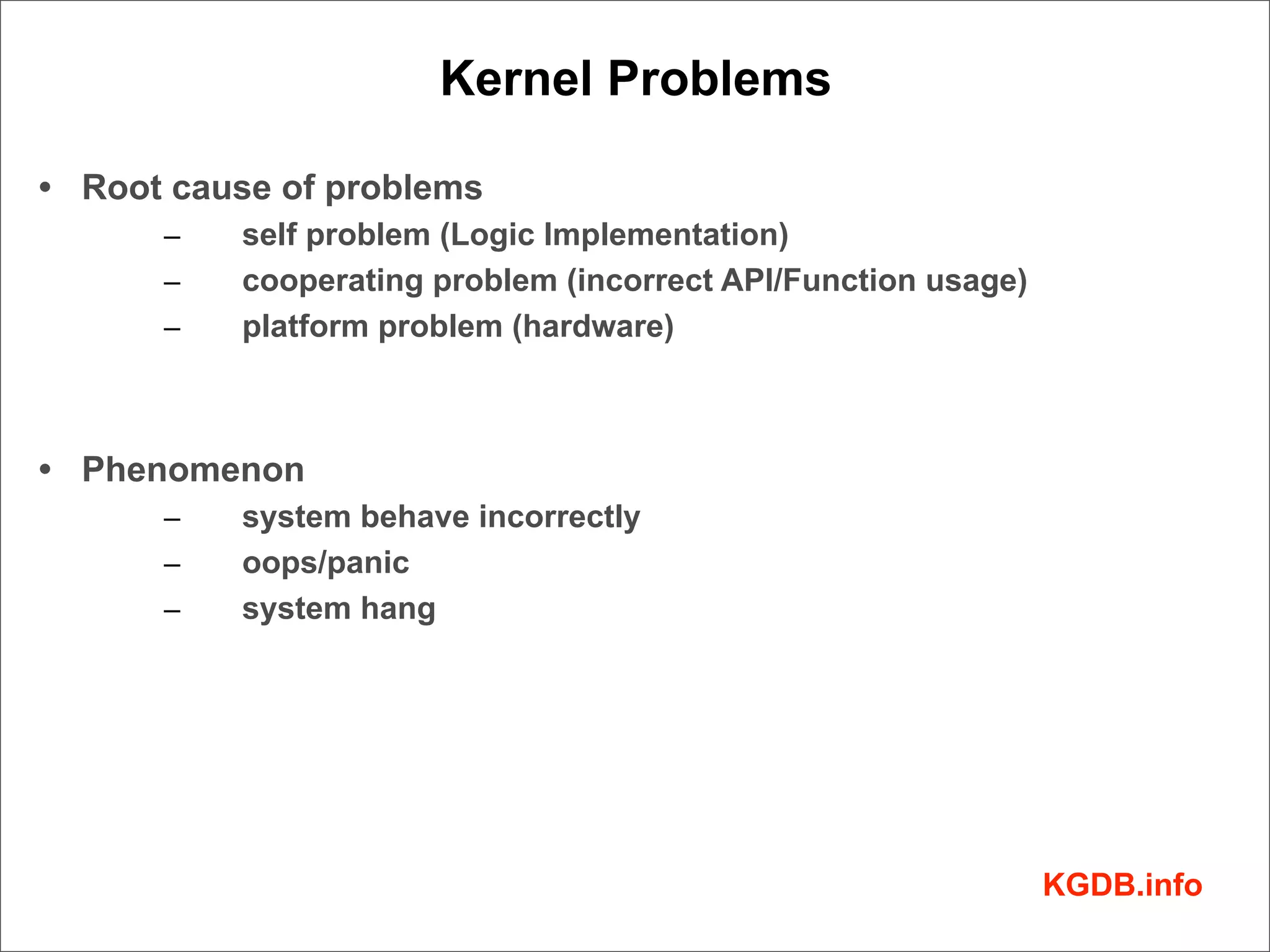 Kernel Problems

• Root cause of problems
      –   self problem (Logic Implementation)
      –   cooperating problem (incorrect API/Function usage)
      –   platform problem (hardware)



• Phenomenon
      –   system behave incorrectly
      –   oops/panic
      –   system hang




                                                               KGDB.info
 