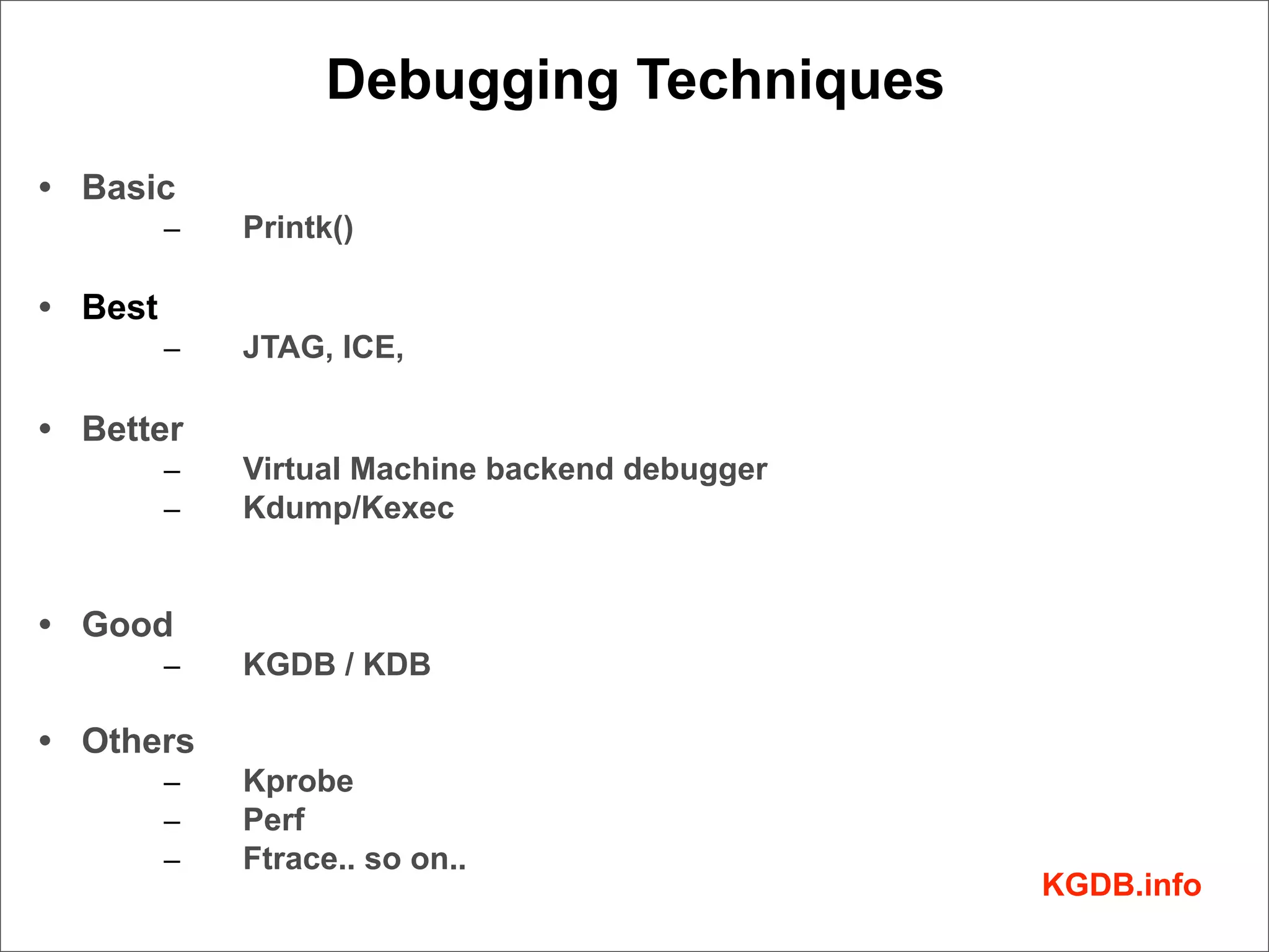 Debugging Techniques
• Basic
         –   Printk()

• Best
         –   JTAG, ICE,

• Better
         –   Virtual Machine backend debugger
         –   Kdump/Kexec


• Good
         –   KGDB / KDB

• Others
         –   Kprobe
         –   Perf
         –   Ftrace.. so on..
                                                KGDB.info
 