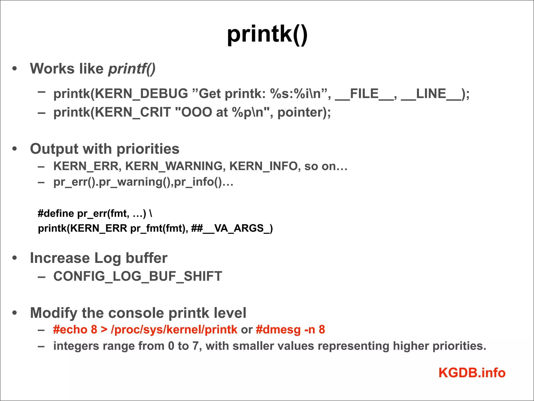 printk()
• Works like printf()
   – printk(KERN_DEBUG ”Get printk: %s:%in”, __FILE__, __LINE__);
   – printk(KERN_CRIT "OOO at %pn", pointer);

• Output with priorities
   – KERN_ERR, KERN_WARNING, KERN_INFO, so on…
   – pr_err().pr_warning(),pr_info()…

   #define pr_err(fmt, …) 
   printk(KERN_ERR pr_fmt(fmt), ##__VA_ARGS_)


• Increase Log buffer
   – CONFIG_LOG_BUF_SHIFT

• Modify the console printk level
   – #echo 8 > /proc/sys/kernel/printk or #dmesg -n 8
   – integers range from 0 to 7, with smaller values representing higher priorities.

                                                                           KGDB.info
 