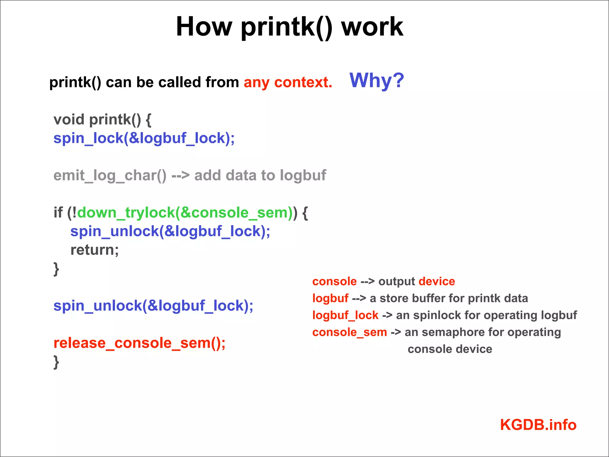 How printk() work
printk() can be called from any context.   Why?
void printk() {
spin_lock(&logbuf_lock);

emit_log_char() --> add data to logbuf

if (!down_trylock(&console_sem)) {
    spin_unlock(&logbuf_lock);
    return;
}
                                     console --> output device
                                     logbuf --> a store buffer for printk data
spin_unlock(&logbuf_lock);
                                     logbuf_lock -> an spinlock for operating logbuf
                                     console_sem -> an semaphore for operating
release_console_sem();                                 console device
}



                                                                      KGDB.info
 