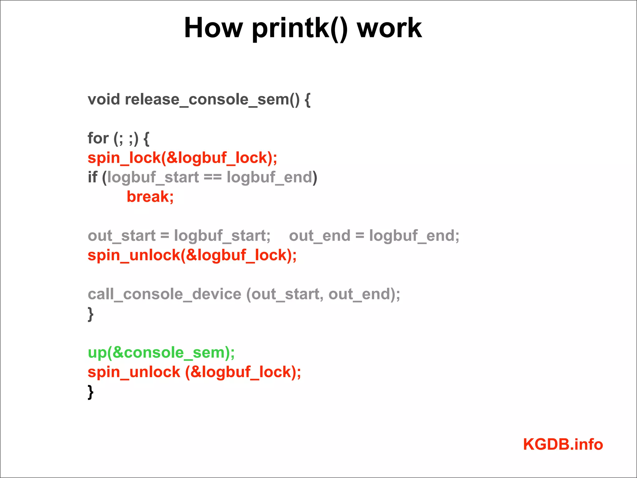 How printk() work

void release_console_sem() {

for (; ;) {
spin_lock(&logbuf_lock);
if (logbuf_start == logbuf_end)
       break;

out_start = logbuf_start; out_end = logbuf_end;
spin_unlock(&logbuf_lock);

call_console_device (out_start, out_end);
}

up(&console_sem);
spin_unlock (&logbuf_lock);
}


                                                  KGDB.info
 
