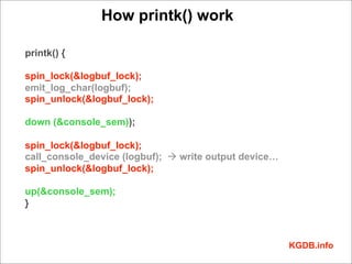 How printk() work

printk() {

spin_lock(&logbuf_lock);
emit_log_char(logbuf);
spin_unlock(&logbuf_lock);

down (&console_sem));

spin_lock(&logbuf_lock);
call_console_device (logbuf); à write output device…
spin_unlock(&logbuf_lock);

up(&console_sem);
}



                                                        KGDB.info
 