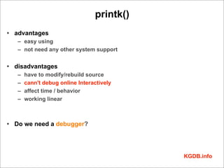 printk()
• advantages
   – easy using
   – not need any other system support


• disadvantages
   –   have to modify/rebuild source
   –   cann't debug online Interactively
   –   affect time / behavior
   –   working linear



• Do we need a debugger?




                                            KGDB.info
 