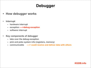 Debugger
• How debugger works

• Interrupt
   – hardware interrupt
   – exception ---->debug exception
   – software interrupt

• Key components of debugger
   – take over the debug exception
   – pick and poke system info (registers, memory)
   – communicable ----> could receive and deliver data with others




                                                                     KGDB.info
 