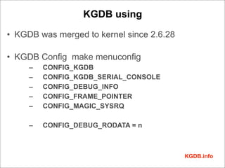KGDB using

• KGDB was merged to kernel since 2.6.28

• KGDB Config make menuconfig
     –   CONFIG_KGDB
     –   CONFIG_KGDB_SERIAL_CONSOLE
     –   CONFIG_DEBUG_INFO
     –   CONFIG_FRAME_POINTER
     –   CONFIG_MAGIC_SYSRQ

     –   CONFIG_DEBUG_RODATA = n



                                           KGDB.info
 