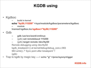 KGDB using

• Kgdboc
        –    build in kernel
        echo "ttyS0,115200" >/sys/module/kgdboc/parameters/kgdboc
        –    module
        Insmod kgdboc.ko kgdboc="ttyS0,115200"
• Gdb
       –     gdb /usr/src/work/vmlinux
       –     (gdb) set remotebaud 115200
       –     (gdb) target remote /dev/ttyS0
       Remote debugging using /dev/ttyS0
       kgdb_breakpoint () at kernel/debug/debug_core.c:983
       983 wmb(); /* Sync point after breakpoint */
       (gdb)
• Trap to kgdb by magic key ----> echo "g" >/proc/sysrq-trigger

                                                                  KGDB.info
 