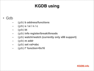 KGDB using

• Gdb
    –   (gdb) b address/functions
    –   (gdb) s / si / n / c
    –   (gdb) bt
    –   (gdb) info register/break/threads
    –   (gdb) watch/rwatch (currently only x86 support)
    –   (gdb) m addr
    –   (gdb) set val=abc
    –   (gdb) l* function+0x16




                                                          KGDB.info
 