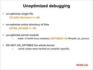 Unoptimized debugging
• un-optimize single file
     CFLAGS_filename.o += -O0


• un-optimize entire directory of files
     EXTRA_CFLAGS += -O0

• un-optimize kernel module
       –    make -C build linux.modules COPTIMIZE=-O0 M=path_to_source

• DO NOT UN_OPTIMEZ the whole kernel
       –     some codes were hacked as compiler specific.




                                                            KGDB.info
 