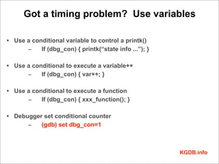 Got a timing problem? Use variables

• Use a conditional variable to control a printk()
      –    If (dbg_con) { printk(“state info ...”); }

• Use a conditional to execute a variable++
      –    If (dbg_con) { var++; }

• Use a conditional to execute a function
      –    If (dbg_con) { xxx_function(); }

• Debugger set conditional counter
      –   (gdb) set dbg_con=1



                                                        KGDB.info
 