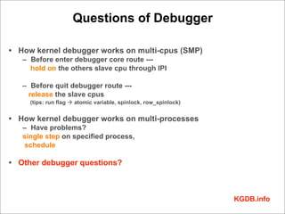 Questions of Debugger

• How kernel debugger works on multi-cpus (SMP)
   – Before enter debugger core route ---
     hold on the others slave cpu through IPI

   – Before quit debugger route ---
    release the slave cpus
     (tips: run flag à atomic variable, spinlock, row_spinlock)


• How kernel debugger works on multi-processes
   – Have problems?
   single step on specified process,
   schedule

• Other debugger questions?



                                                                   KGDB.info
 