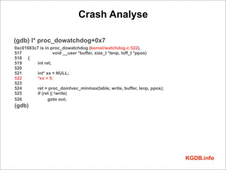 Crash Analyse

(gdb) l* proc_dowatchdog+0x7
0xc01683c7 is in proc_dowatchdog (kernel/watchdog.c:522).
517                void __user *buffer, size_t *lenp, loff_t *ppos)
518 {
519      int ret;
520
521      int* xx = NULL;
522      *xx = 5;
523
524      ret = proc_dointvec_minmax(table, write, buffer, lenp, ppos);
525      if (ret || !write)
526            goto out;
(gdb)




                                                                         KGDB.info
 
