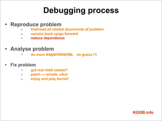 Debugging process
• Reproduce problem
      –   find/read all related documents of problem
      –   version back up/go forward
      –   reduce dependence


• Analyse problem
      –   do more experiments, no guess !!!

• Fix problem
      –   got real root cause?
      –   patch --- simple, clear
      –   enjoy and play kernel!




                                                       KGDB.info
 