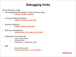 Debugging tricks
Kernel Hacking config
• Get debugging information in case of kernel bugs
          –     CONFIG_FRAME_POINTER

•   Lockup (soft/hard) detector
          –     CONFIG_LOCKUP_DETECTOR

•   SpinLock detector
          –     CONFIG_DEBUG_SPINLOCK

•   RCU cpu stall detector
          –     CONFIG_RCU_CPU_STALL_DETECTOR

•   softlockup / time interrupt
          –     check hang system
          –     soft watchdog
          –     softlockup.c : softlockup_tick()

•   NMI
          –     check hang system
          –     hardware watchdog: nmi_watchdog=1

                                                     KGDB.info
 