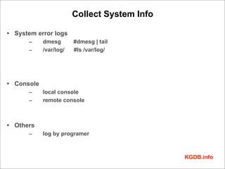 Collect System Info

• System error logs
      –     dmesg       #dmesg | tail
      –     /var/log/   #ls /var/log/




• Console
      –     local console
      –     remote console



• Others
      –     log by programer



                                              KGDB.info
 