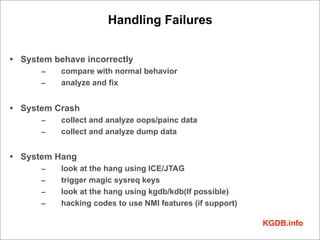 Handling Failures


• System behave incorrectly
      –    compare with normal behavior
      –    analyze and fix


• System Crash
      –    collect and analyze oops/painc data
      –    collect and analyze dump data


• System Hang
      –    look at the hang using ICE/JTAG
      –    trigger magic sysreq keys
      –    look at the hang using kgdb/kdb(If possible)
      –    hacking codes to use NMI features (if support)

                                                            KGDB.info
 