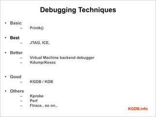 Debugging Techniques
• Basic
         –   Printk()

• Best
         –   JTAG, ICE,

• Better
         –   Virtual Machine backend debugger
         –   Kdump/Kexec


• Good
         –   KGDB / KDB

• Others
         –   Kprobe
         –   Perf
         –   Ftrace.. so on..
                                                KGDB.info
 