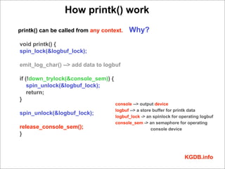 How printk() work
printk() can be called from any context.   Why?
void printk() {
spin_lock(&logbuf_lock);

emit_log_char() --> add data to logbuf

if (!down_trylock(&console_sem)) {
    spin_unlock(&logbuf_lock);
    return;
}
                                     console --> output device
                                     logbuf --> a store buffer for printk data
spin_unlock(&logbuf_lock);
                                     logbuf_lock -> an spinlock for operating logbuf
                                     console_sem -> an semaphore for operating
release_console_sem();                                 console device
}



                                                                      KGDB.info
 