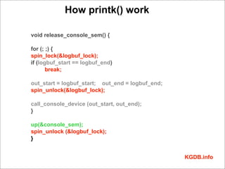 How printk() work

void release_console_sem() {

for (; ;) {
spin_lock(&logbuf_lock);
if (logbuf_start == logbuf_end)
       break;

out_start = logbuf_start; out_end = logbuf_end;
spin_unlock(&logbuf_lock);

call_console_device (out_start, out_end);
}

up(&console_sem);
spin_unlock (&logbuf_lock);
}


                                                  KGDB.info
 