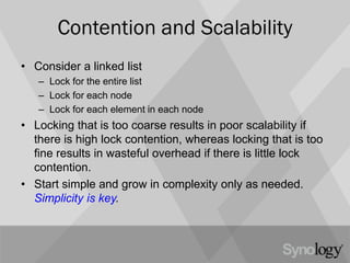 Contention and Scalability
• Consider a linked list
– Lock for the entire list
– Lock for each node
– Lock for each element in each node
• Locking that is too coarse results in poor scalability if
there is high lock contention, whereas locking that is too
fine results in wasteful overhead if there is little lock
contention.
• Start simple and grow in complexity only as needed.
Simplicity is key.
 